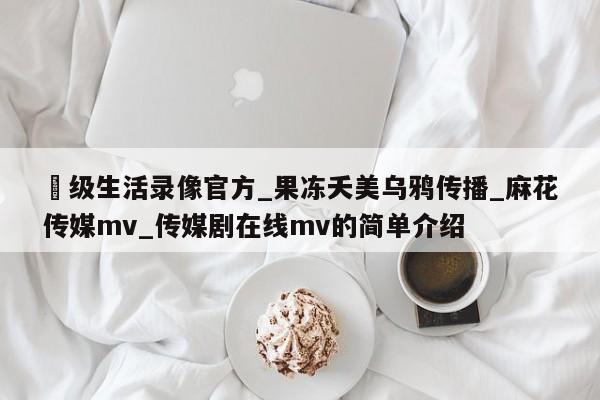 ー级生活录像官方_果冻夭美乌鸦传播_麻花传媒mv_传媒剧在线mv的简单介绍