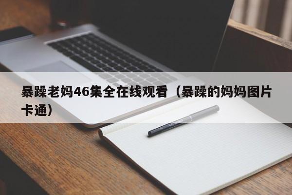 暴躁老妈46集全在线观看（暴躁的妈妈图片卡通）