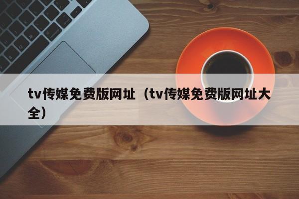 tv传媒免费版网址（tv传媒免费版网址大全）